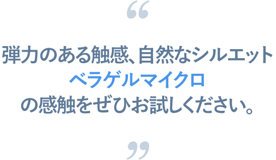 弾力のある触感、自然なシルエット、ベラゲルマイクロの感触をぜひお試しください。